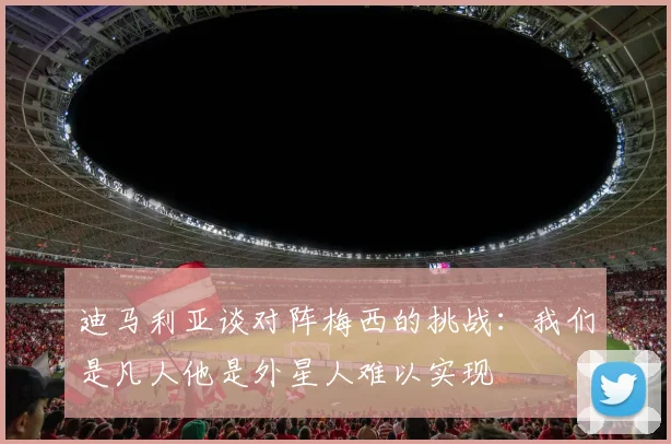迪马利亚谈对阵梅西的挑战：我们是凡人他是外星人难以实现