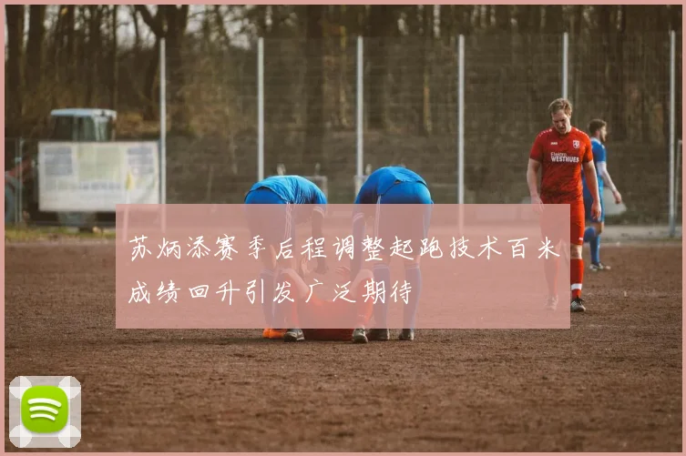 苏炳添赛季后程调整起跑技术百米成绩回升引发广泛期待
