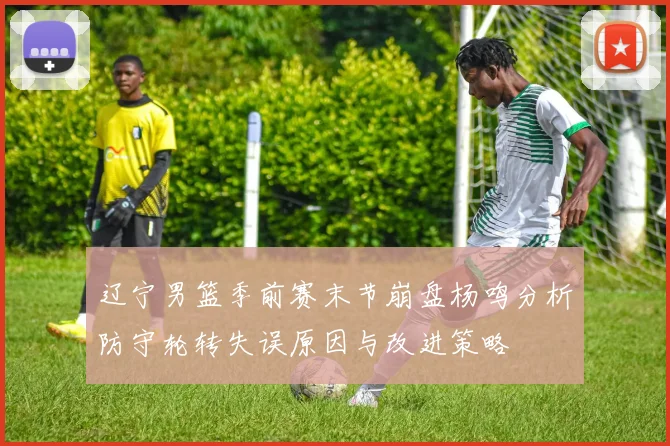 辽宁男篮季前赛末节崩盘杨鸣分析防守轮转失误原因与改进策略