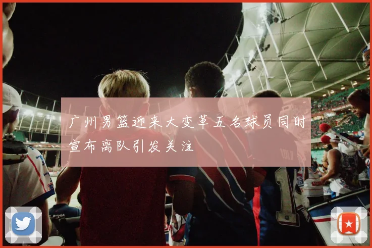 广州男篮迎来大变革五名球员同时宣布离队引发关注